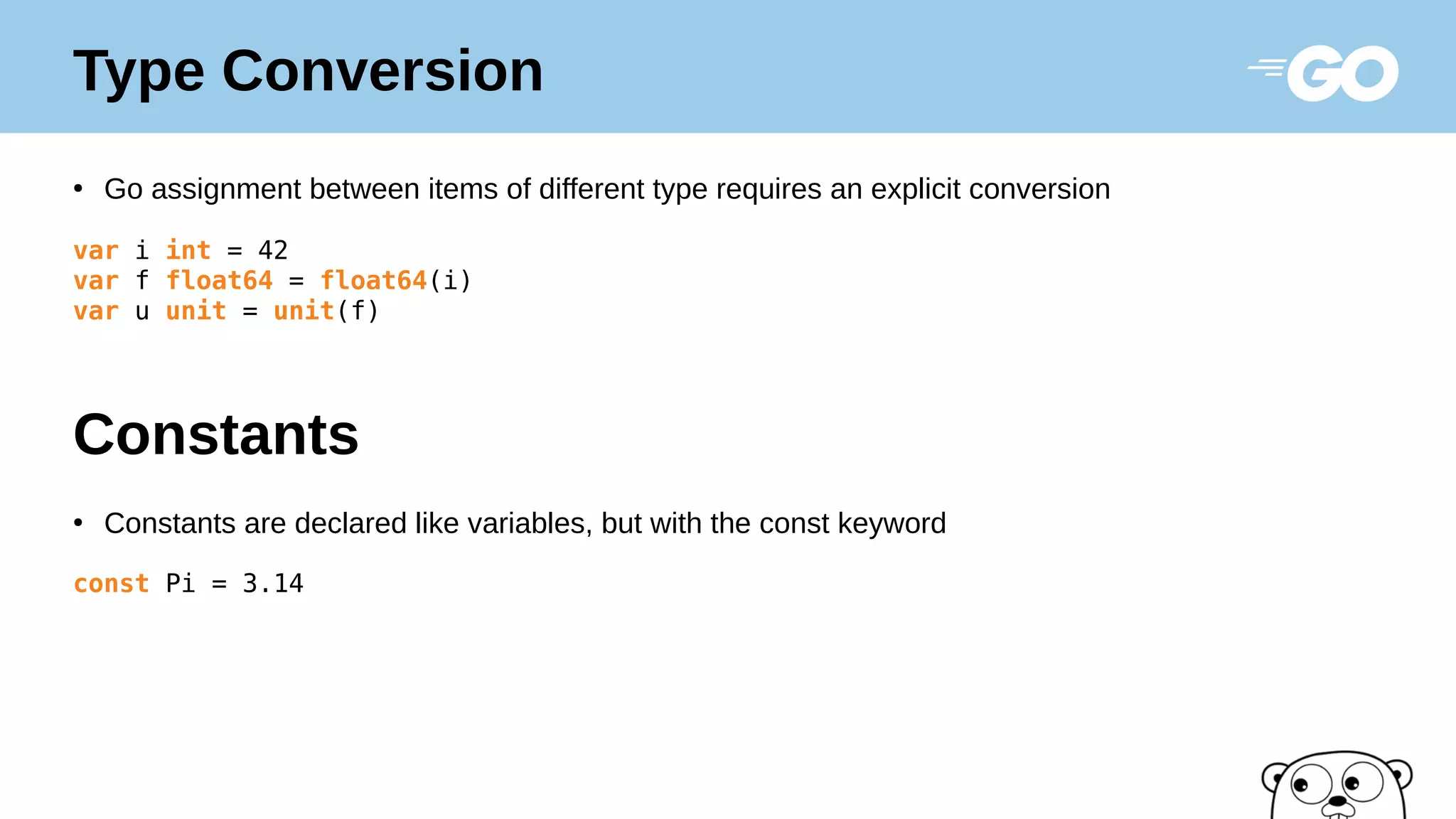 Type Conversion
●
Go assignment between items of different type requires an explicit conversion
var i int = 42
var f float64 = float64(i)
var u unit = unit(f)
●
Constants are declared like variables, but with the const keyword
const Pi = 3.14
Constants
 