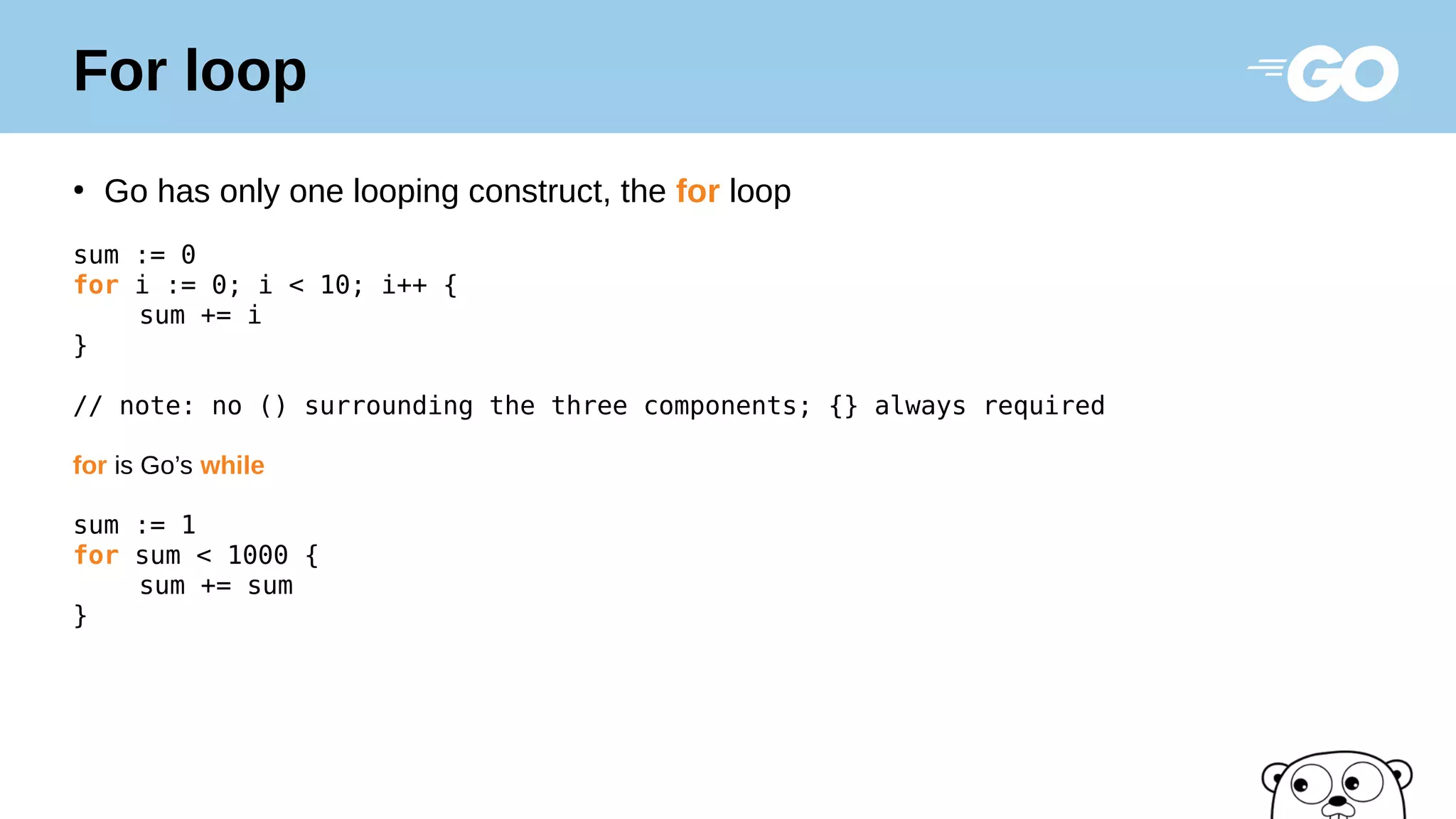For loop
●
Go has only one looping construct, the for loop
sum := 0
for i := 0; i < 10; i++ {
sum += i
}
// note: no () surrounding the three components; {} always required
for is Go’s while
sum := 1
for sum < 1000 {
sum += sum
}
 
