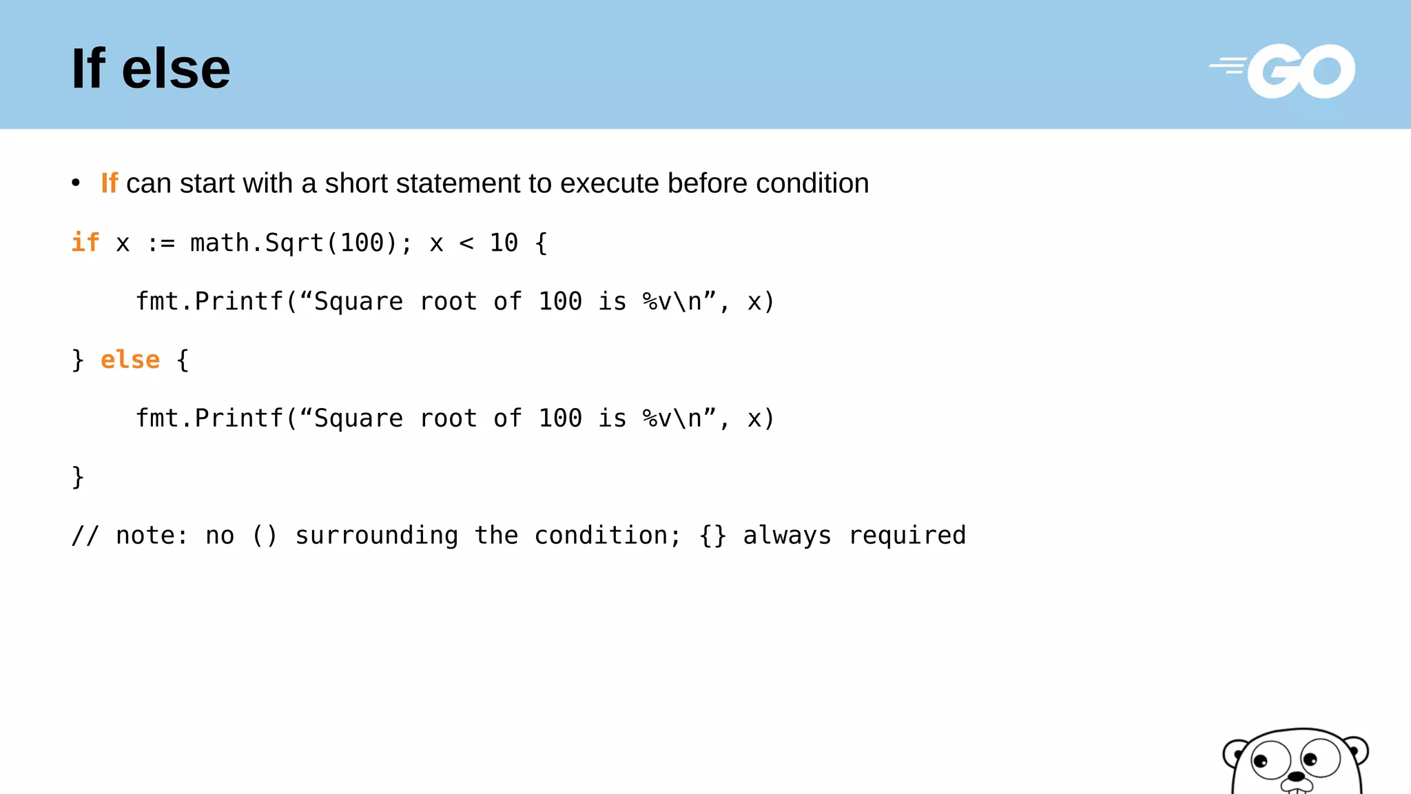 If else
●
If can start with a short statement to execute before condition
if x := math.Sqrt(100); x < 10 {
fmt.Printf(“Square root of 100 is %vn”, x)
} else {
fmt.Printf(“Square root of 100 is %vn”, x)
}
// note: no () surrounding the condition; {} always required
 