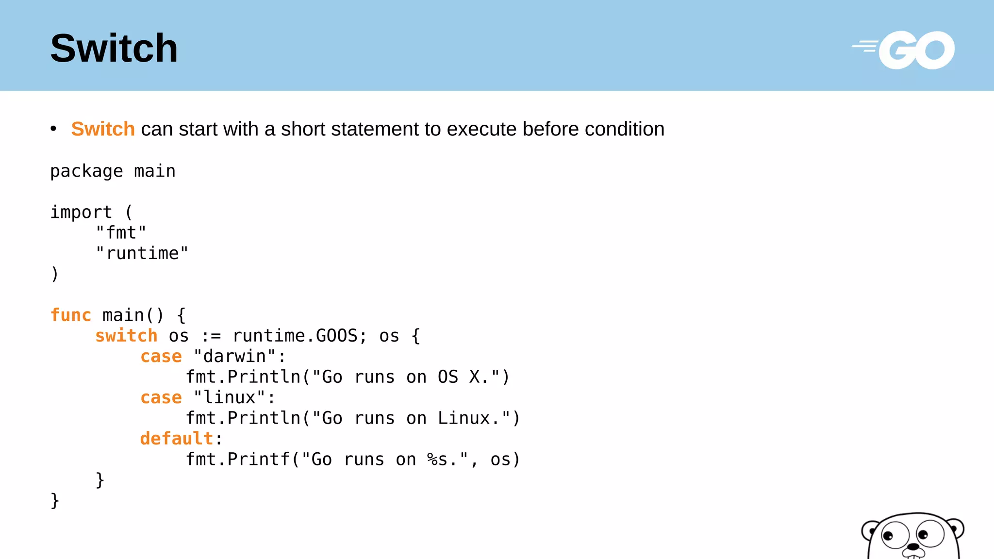 Switch
●
Switch can start with a short statement to execute before condition
package main
import (
"fmt"
"runtime"
)
func main() {
switch os := runtime.GOOS; os {
case "darwin":
fmt.Println("Go runs on OS X.")
case "linux":
fmt.Println("Go runs on Linux.")
default:
fmt.Printf("Go runs on %s.", os)
}
}
 