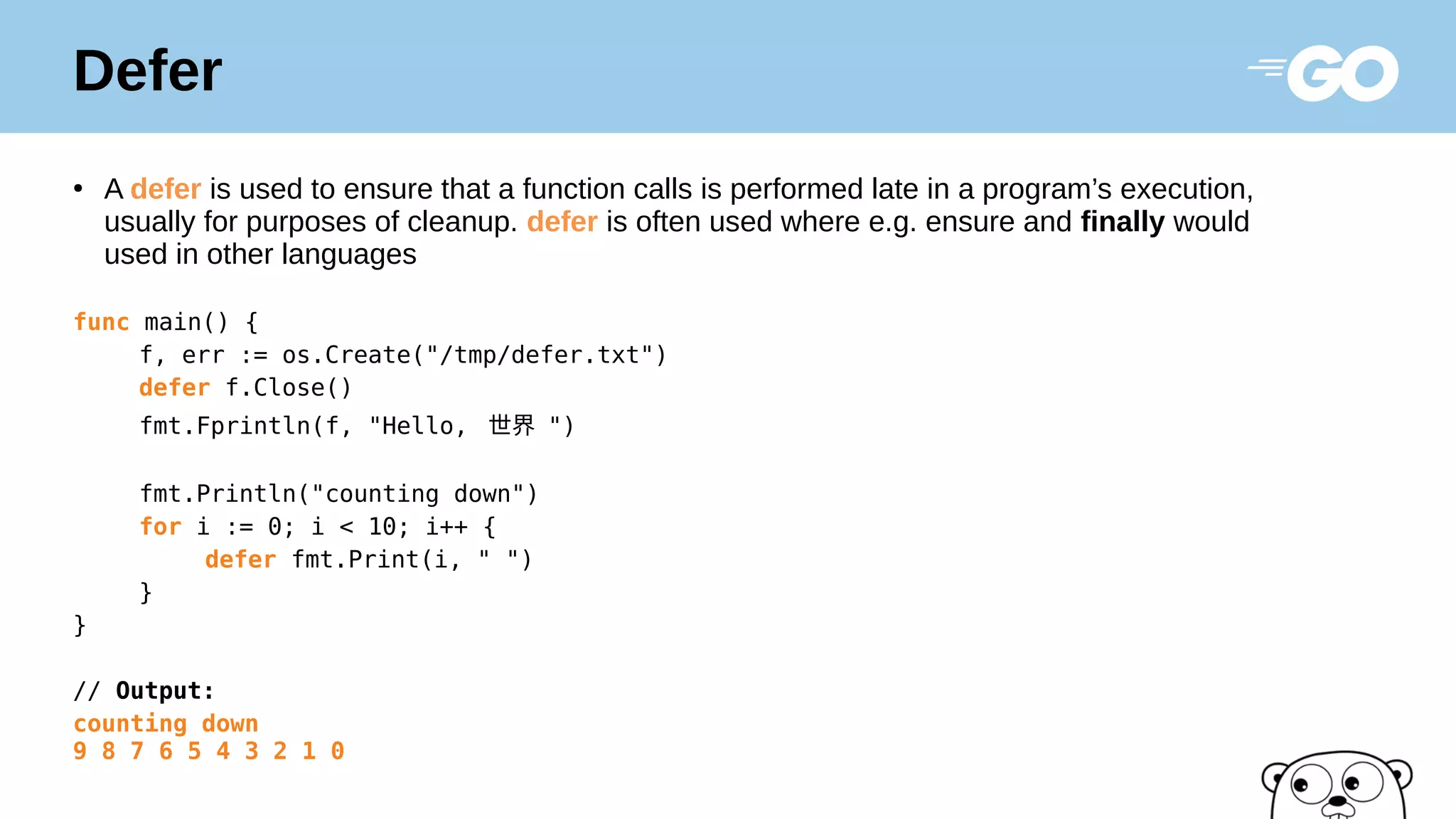 Defer
●
A defer is used to ensure that a function calls is performed late in a program’s execution,
usually for purposes of cleanup. defer is often used where e.g. ensure and finally would
used in other languages
func main() {
f, err := os.Create("/tmp/defer.txt")
defer f.Close()
fmt.Fprintln(f, "Hello, 世界 ")
fmt.Println("counting down")
for i := 0; i < 10; i++ {
defer fmt.Print(i, " ")
}
}
// Output:
counting down
9 8 7 6 5 4 3 2 1 0
 