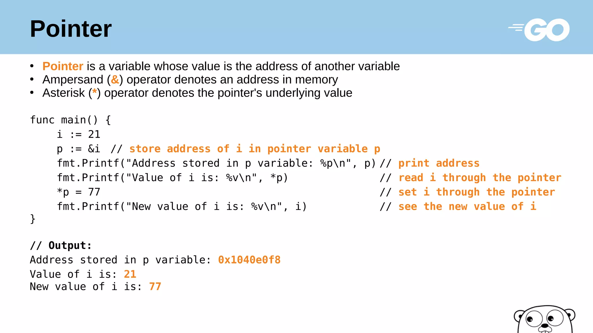 Pointer
●
Pointer is a variable whose value is the address of another variable
●
Ampersand (&) operator denotes an address in memory
●
Asterisk (*) operator denotes the pointer's underlying value
func main() {
i := 21
p := &i // store address of i in pointer variable p
fmt.Printf("Address stored in p variable: %pn", p) // print address
fmt.Printf("Value of i is: %vn", *p) // read i through the pointer
*p = 77 // set i through the pointer
fmt.Printf("New value of i is: %vn", i) // see the new value of i
}
// Output:
Address stored in p variable: 0x1040e0f8
Value of i is: 21
New value of i is: 77
 