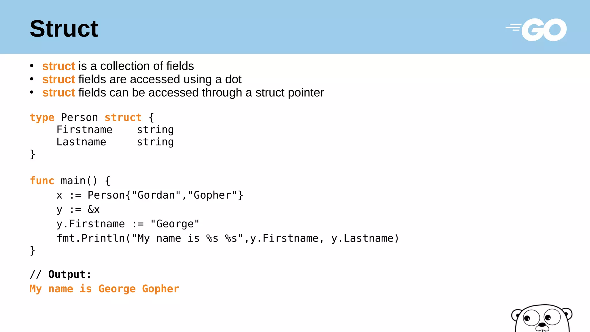 Struct
●
struct is a collection of fields
●
struct fields are accessed using a dot
●
struct fields can be accessed through a struct pointer
type Person struct {
Firstname string
Lastname string
}
func main() {
x := Person{"Gordan","Gopher"}
y := &x
y.Firstname := "George"
fmt.Println("My name is %s %s",y.Firstname, y.Lastname)
}
// Output:
My name is George Gopher
 