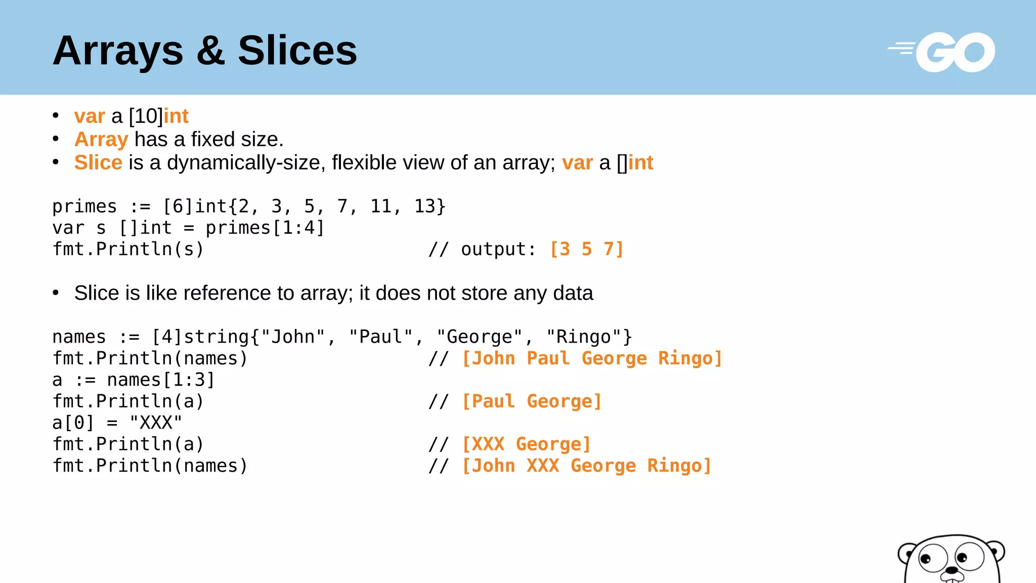 Arrays & Slices
●
var a [10]int
●
Array has a fixed size.
●
Slice is a dynamically-size, flexible view of an array; var a []int
primes := [6]int{2, 3, 5, 7, 11, 13}
var s []int = primes[1:4]
fmt.Println(s) // output: [3 5 7]
●
Slice is like reference to array; it does not store any data
names := [4]string{"John", "Paul", "George", "Ringo"}
fmt.Println(names) // [John Paul George Ringo]
a := names[1:3]
fmt.Println(a) // [Paul George]
a[0] = "XXX"
fmt.Println(a) // [XXX George]
fmt.Println(names) // [John XXX George Ringo]
 