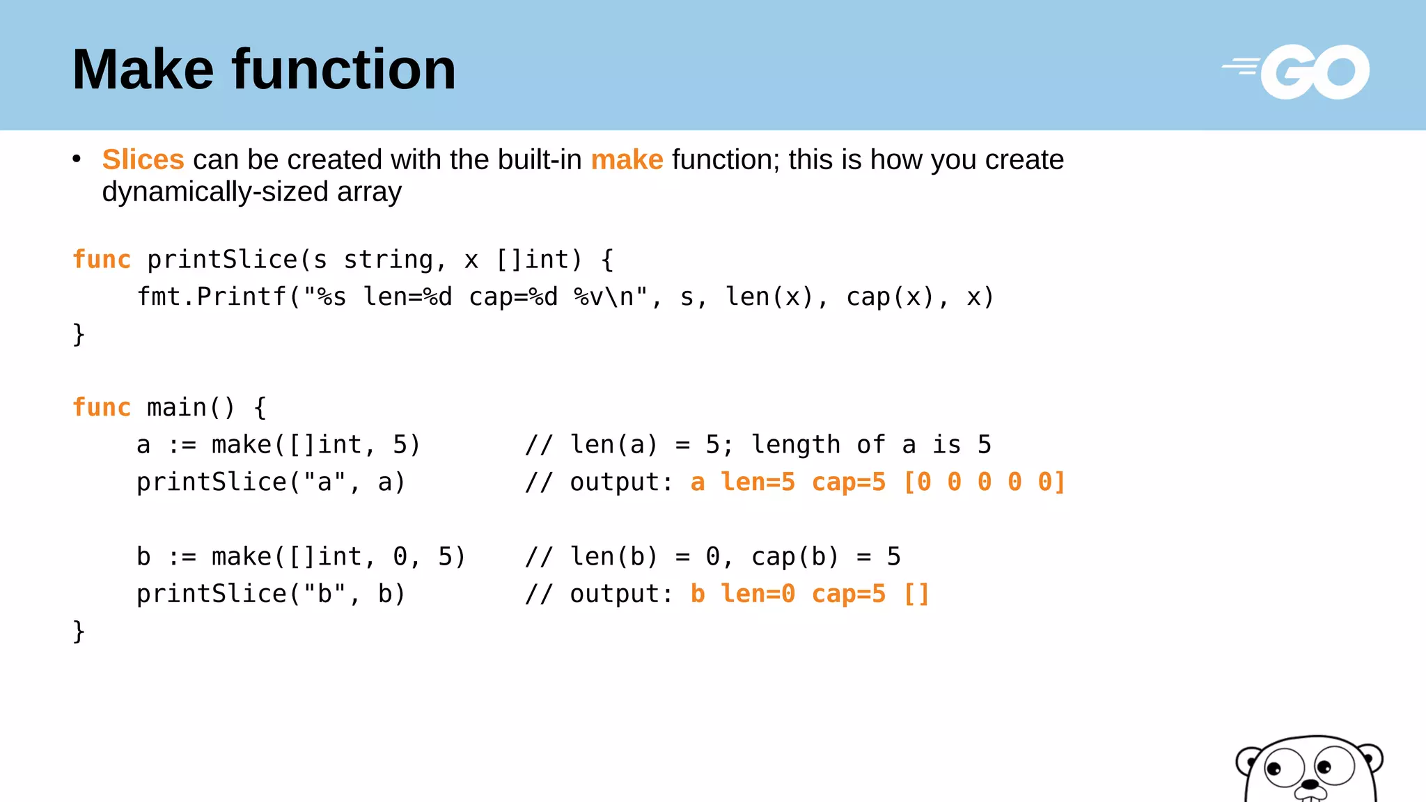 Make function
●
Slices can be created with the built-in make function; this is how you create
dynamically-sized array
func printSlice(s string, x []int) {
fmt.Printf("%s len=%d cap=%d %vn", s, len(x), cap(x), x)
}
func main() {
a := make([]int, 5) // len(a) = 5; length of a is 5
printSlice("a", a) // output: a len=5 cap=5 [0 0 0 0 0]
b := make([]int, 0, 5) // len(b) = 0, cap(b) = 5
printSlice("b", b) // output: b len=0 cap=5 []
}
 