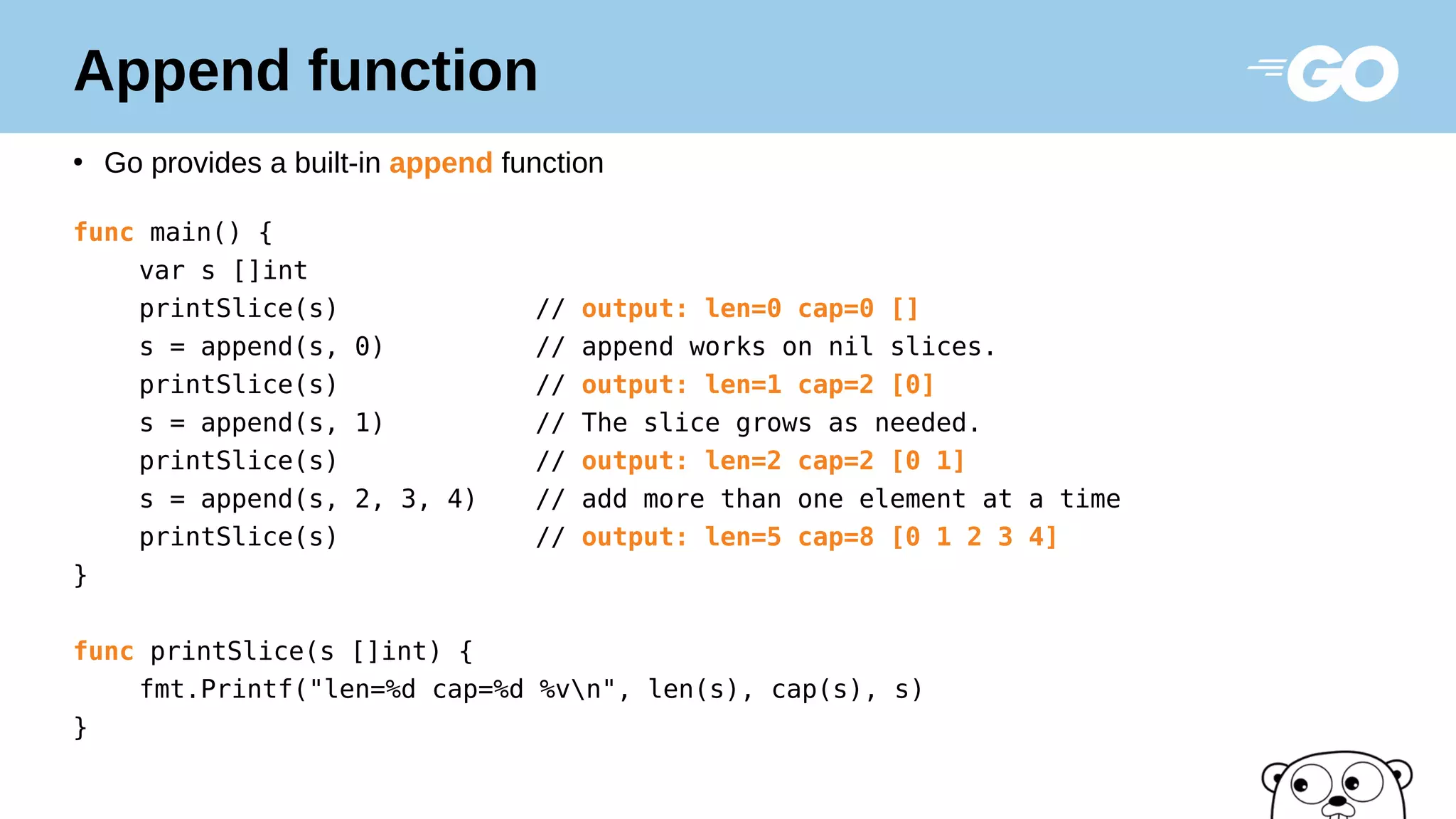 Append function
●
Go provides a built-in append function
func main() {
var s []int
printSlice(s) // output: len=0 cap=0 []
s = append(s, 0) // append works on nil slices.
printSlice(s) // output: len=1 cap=2 [0]
s = append(s, 1) // The slice grows as needed.
printSlice(s) // output: len=2 cap=2 [0 1]
s = append(s, 2, 3, 4) // add more than one element at a time
printSlice(s) // output: len=5 cap=8 [0 1 2 3 4]
}
func printSlice(s []int) {
fmt.Printf("len=%d cap=%d %vn", len(s), cap(s), s)
}
 