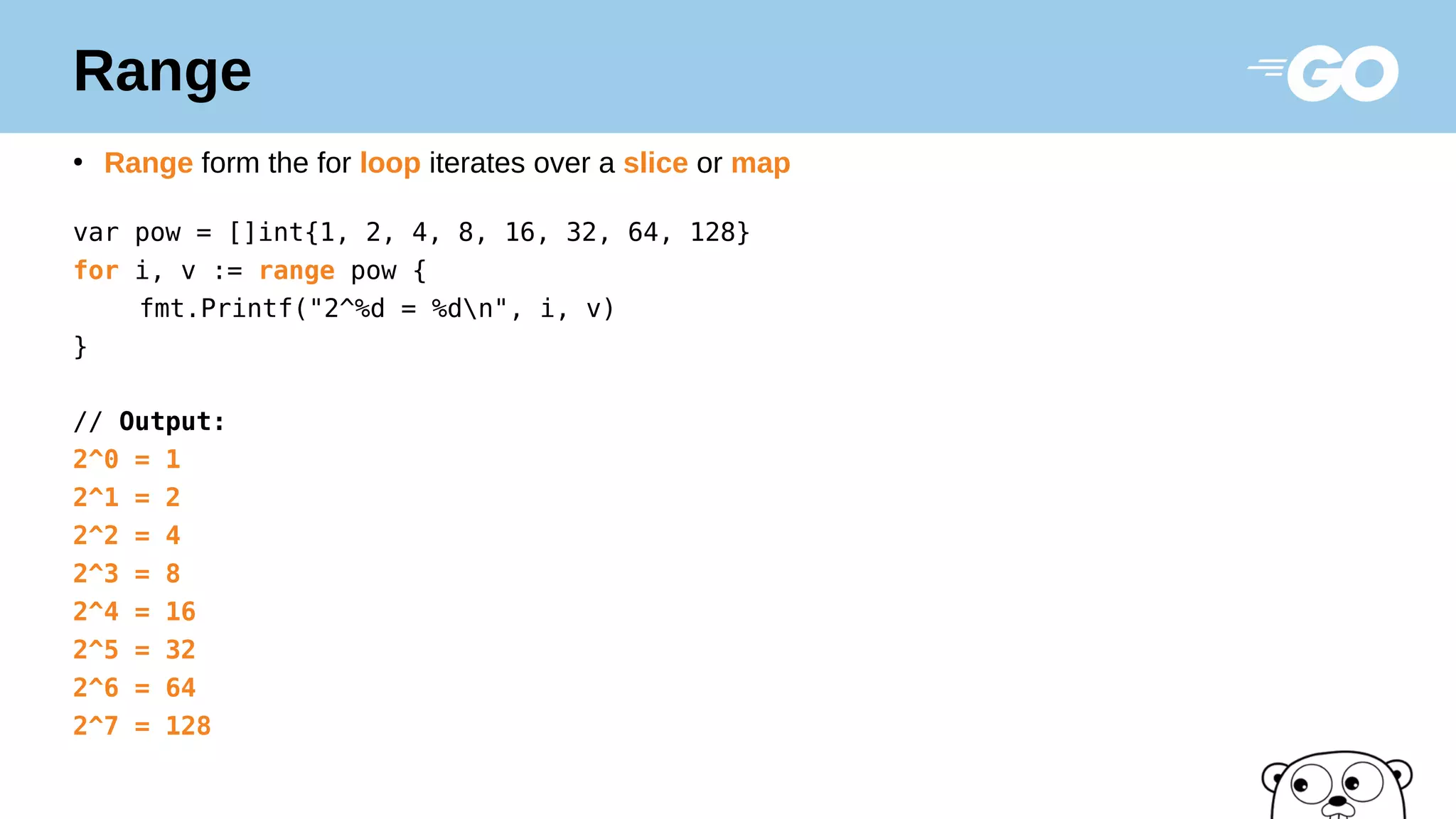 Range
●
Range form the for loop iterates over a slice or map
var pow = []int{1, 2, 4, 8, 16, 32, 64, 128}
for i, v := range pow {
fmt.Printf("2^%d = %dn", i, v)
}
// Output:
2^0 = 1
2^1 = 2
2^2 = 4
2^3 = 8
2^4 = 16
2^5 = 32
2^6 = 64
2^7 = 128
 