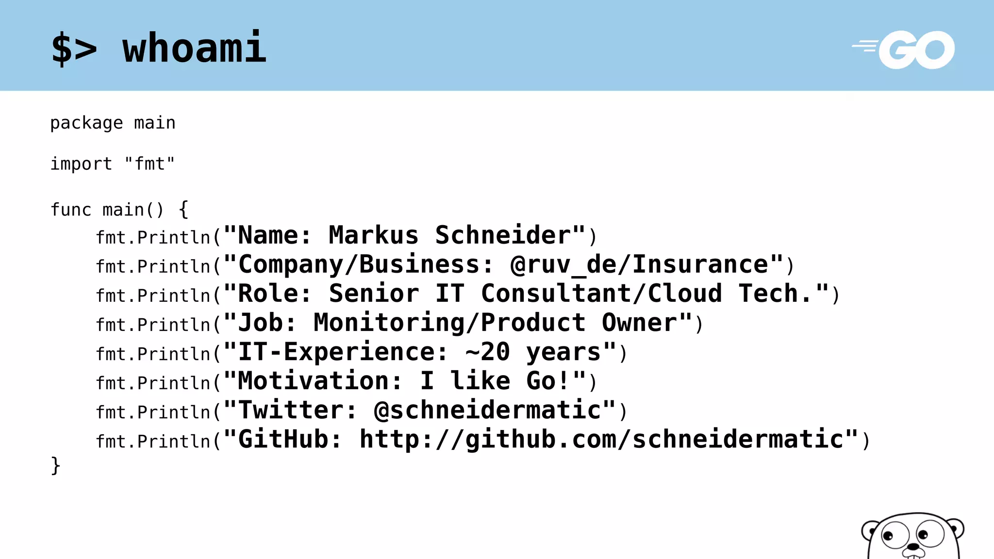 package main
import "fmt"
func main() {
fmt.Println("Name: Markus Schneider")
fmt.Println("Company/Business: @ruv_de/Insurance")
fmt.Println("Role: Senior IT Consultant/Cloud Tech.")
fmt.Println("Job: Monitoring/Product Owner")
fmt.Println("IT-Experience: ~20 years")
fmt.Println("Motivation: I like Go!")
fmt.Println("Twitter: @schneidermatic")
fmt.Println("GitHub: http://github.com/schneidermatic")
}
$> whoami
 