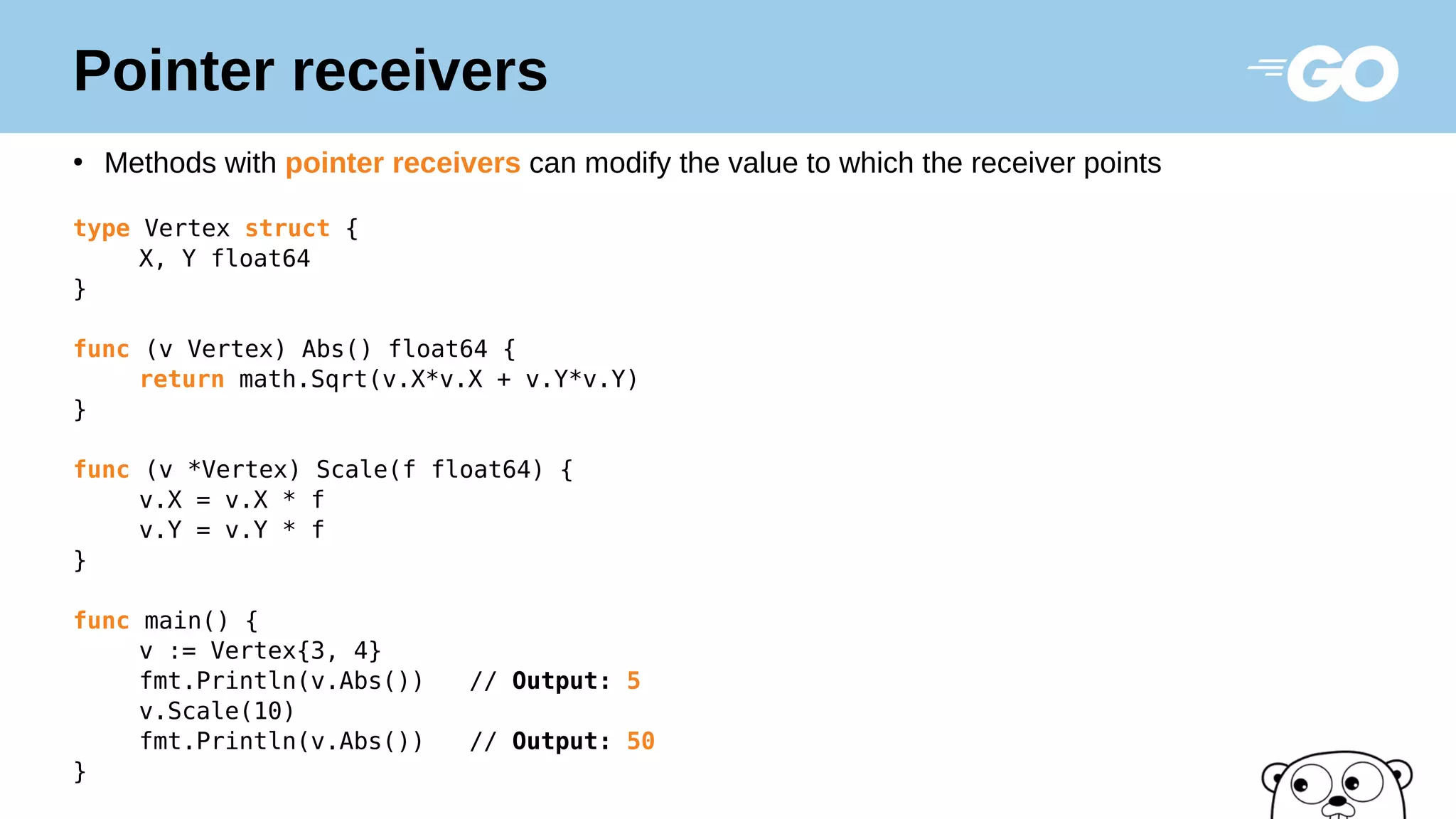 Pointer receivers
●
Methods with pointer receivers can modify the value to which the receiver points
type Vertex struct {
X, Y float64
}
func (v Vertex) Abs() float64 {
return math.Sqrt(v.X*v.X + v.Y*v.Y)
}
func (v *Vertex) Scale(f float64) {
v.X = v.X * f
v.Y = v.Y * f
}
func main() {
v := Vertex{3, 4}
fmt.Println(v.Abs()) // Output: 5
v.Scale(10)
fmt.Println(v.Abs()) // Output: 50
}
 