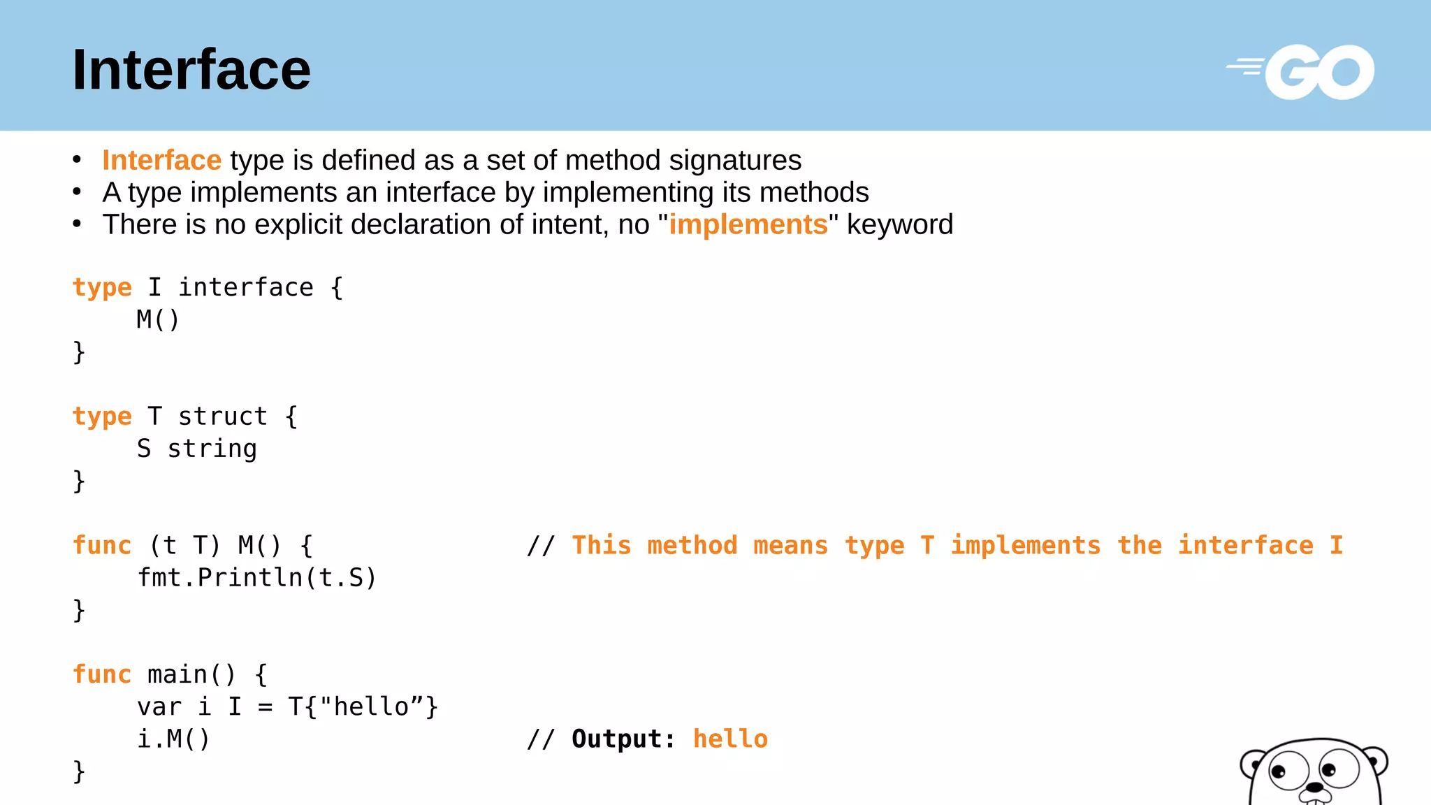 Interface
●
Interface type is defined as a set of method signatures
●
A type implements an interface by implementing its methods
●
There is no explicit declaration of intent, no "implements" keyword
type I interface {
M()
}
type T struct {
S string
}
func (t T) M() { // This method means type T implements the interface I
fmt.Println(t.S)
}
func main() {
var i I = T{"hello”}
i.M() // Output: hello
}
 