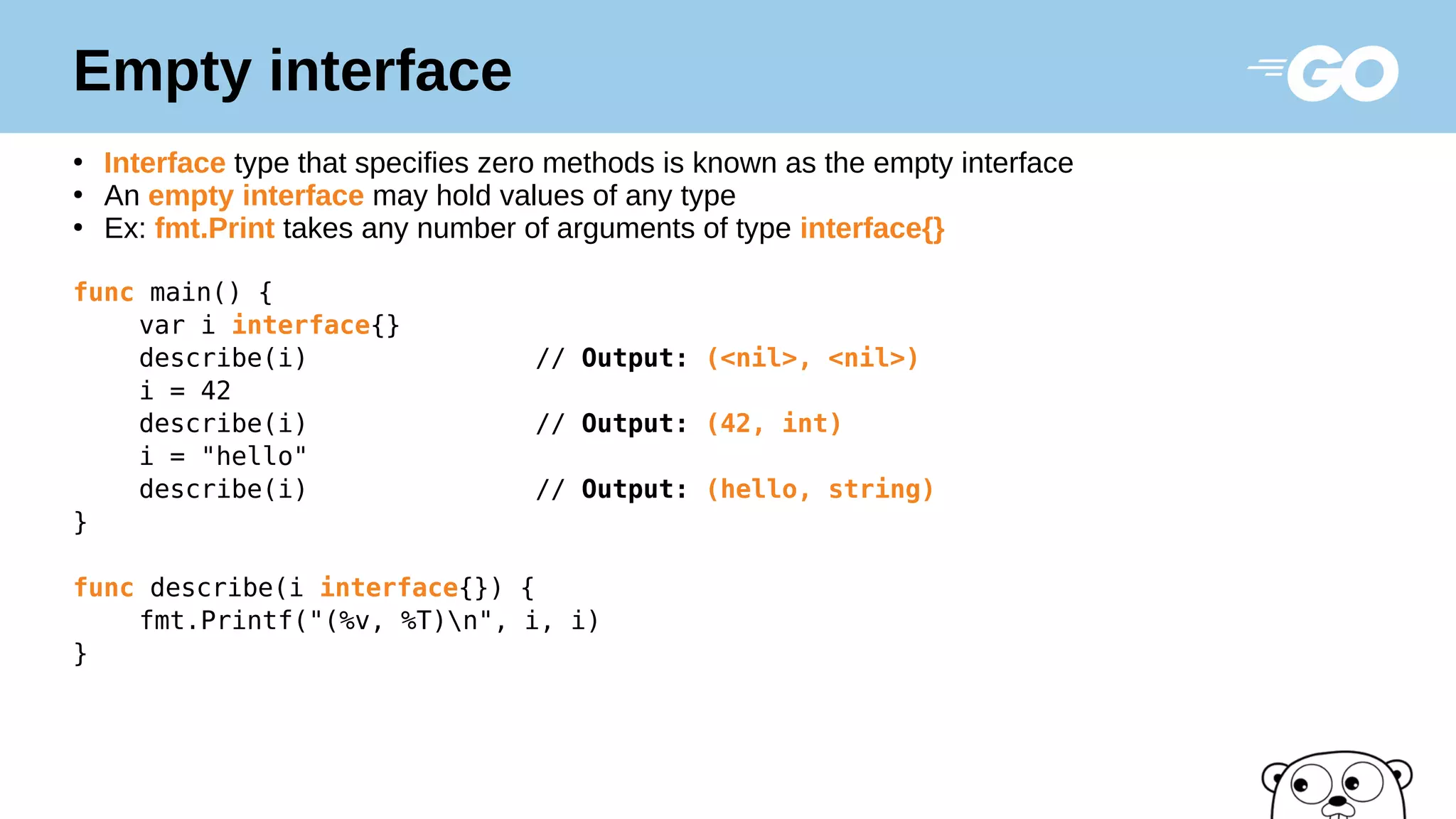 Empty interface
●
Interface type that specifies zero methods is known as the empty interface
●
An empty interface may hold values of any type
●
Ex: fmt.Print takes any number of arguments of type interface{}
func main() {
var i interface{}
describe(i) // Output: (<nil>, <nil>)
i = 42
describe(i) // Output: (42, int)
i = "hello"
describe(i) // Output: (hello, string)
}
func describe(i interface{}) {
fmt.Printf("(%v, %T)n", i, i)
}
 