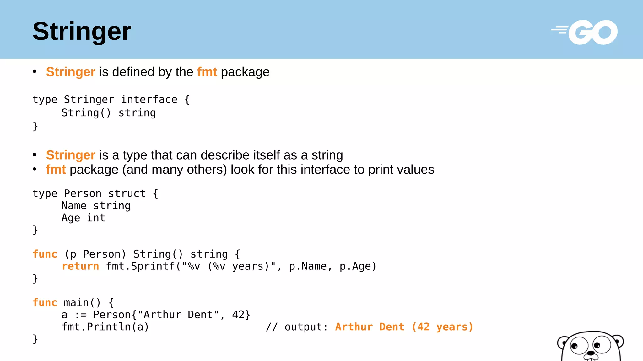 Stringer
●
Stringer is defined by the fmt package
type Stringer interface {
String() string
}
●
Stringer is a type that can describe itself as a string
●
fmt package (and many others) look for this interface to print values
type Person struct {
Name string
Age int
}
func (p Person) String() string {
return fmt.Sprintf("%v (%v years)", p.Name, p.Age)
}
func main() {
a := Person{"Arthur Dent", 42}
fmt.Println(a) // output: Arthur Dent (42 years)
}
 