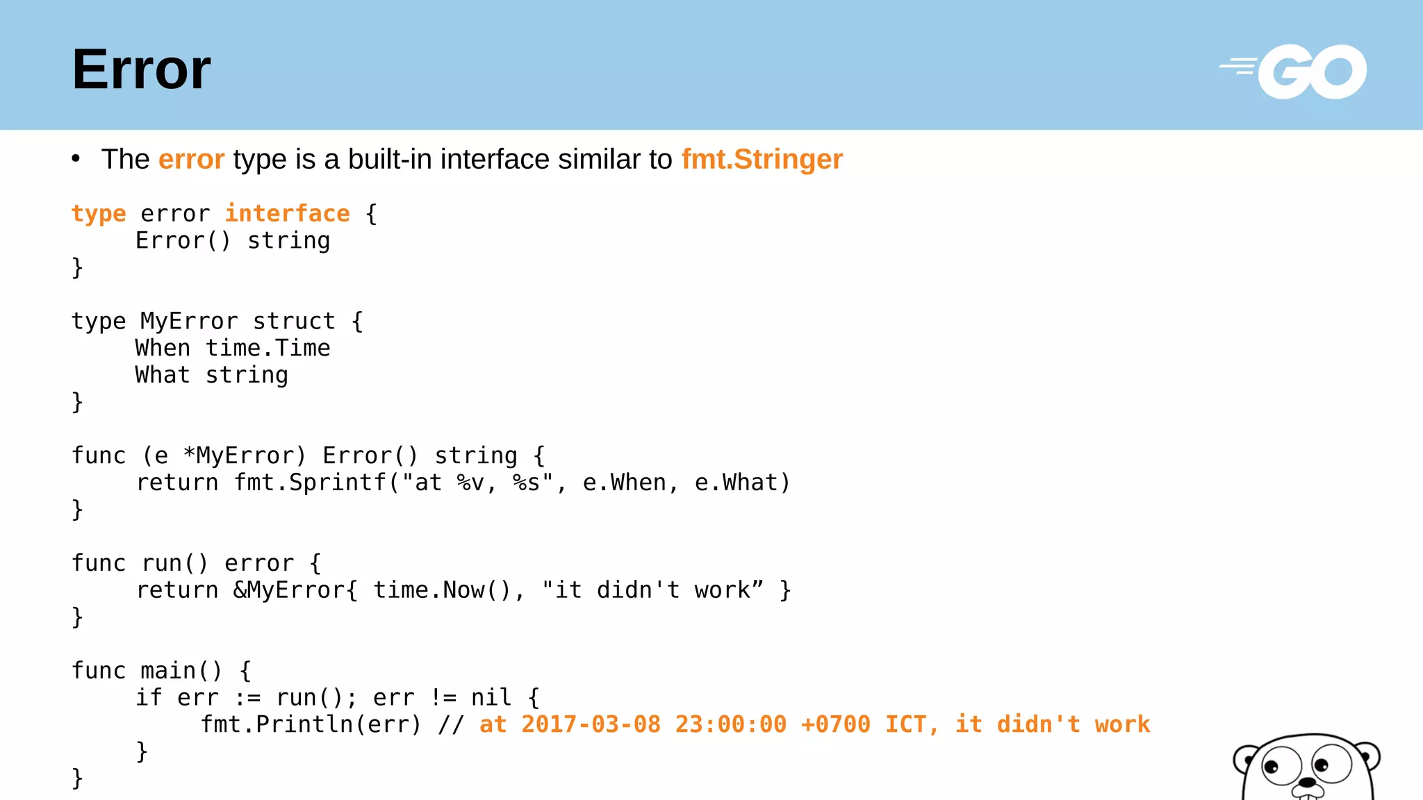 Error
●
The error type is a built-in interface similar to fmt.Stringer
type error interface {
Error() string
}
type MyError struct {
When time.Time
What string
}
func (e *MyError) Error() string {
return fmt.Sprintf("at %v, %s", e.When, e.What)
}
func run() error {
return &MyError{ time.Now(), "it didn't work” }
}
func main() {
if err := run(); err != nil {
fmt.Println(err) // at 2017-03-08 23:00:00 +0700 ICT, it didn't work
}
}
 
