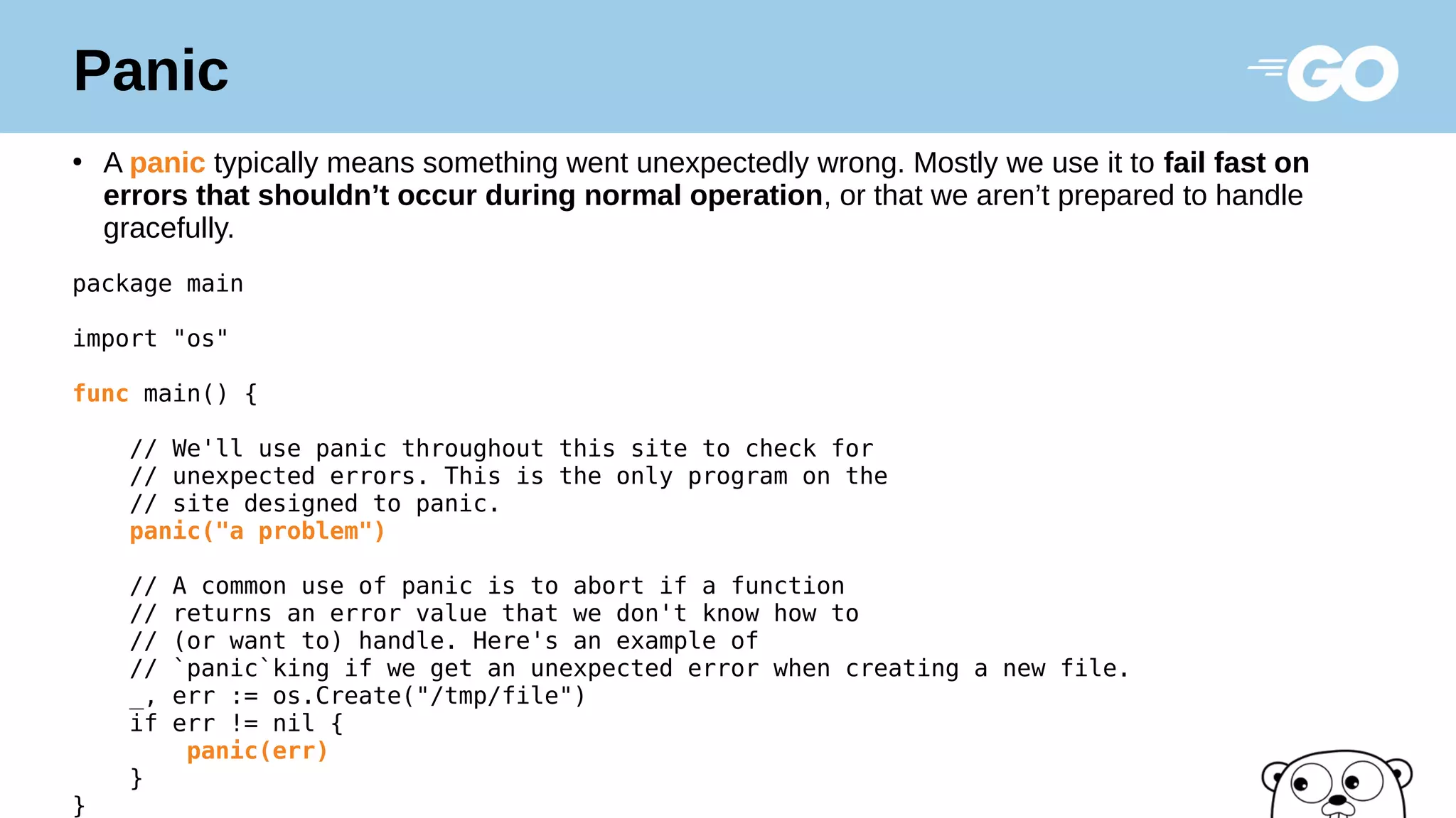 Panic
●
A panic typically means something went unexpectedly wrong. Mostly we use it to fail fast on
errors that shouldn’t occur during normal operation, or that we aren’t prepared to handle
gracefully.
package main
import "os"
func main() {
// We'll use panic throughout this site to check for
// unexpected errors. This is the only program on the
// site designed to panic.
panic("a problem")
// A common use of panic is to abort if a function
// returns an error value that we don't know how to
// (or want to) handle. Here's an example of
// `panic`king if we get an unexpected error when creating a new file.
_, err := os.Create("/tmp/file")
if err != nil {
panic(err)
}
}
 