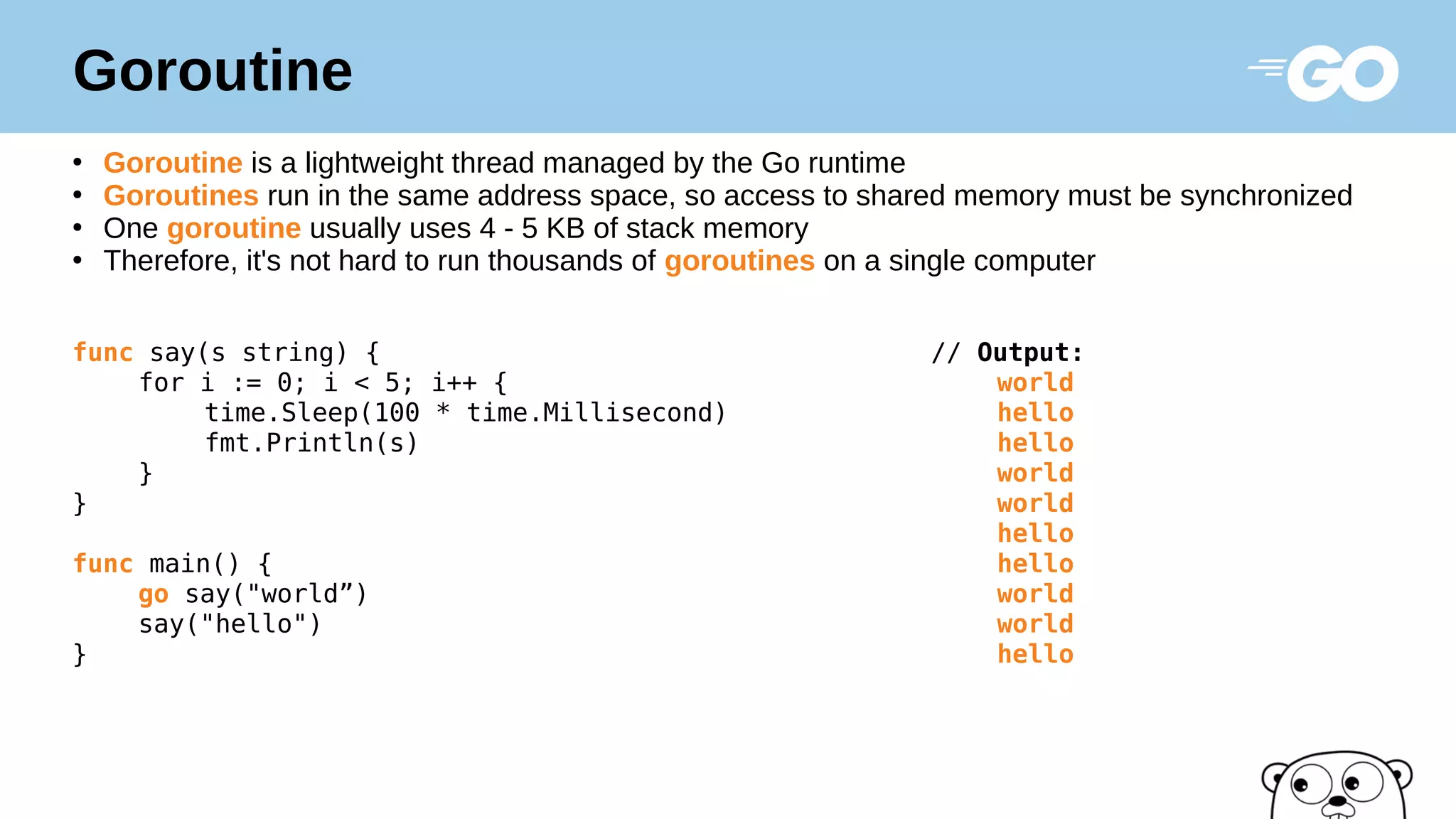 Goroutine
●
Goroutine is a lightweight thread managed by the Go runtime
●
Goroutines run in the same address space, so access to shared memory must be synchronized
●
One goroutine usually uses 4 - 5 KB of stack memory
●
Therefore, it's not hard to run thousands of goroutines on a single computer
func say(s string) { // Output:
for i := 0; i < 5; i++ { world
time.Sleep(100 * time.Millisecond) hello
fmt.Println(s) hello
} world
} world
hello
func main() { hello
go say("world”) world
say("hello") world
} hello
 