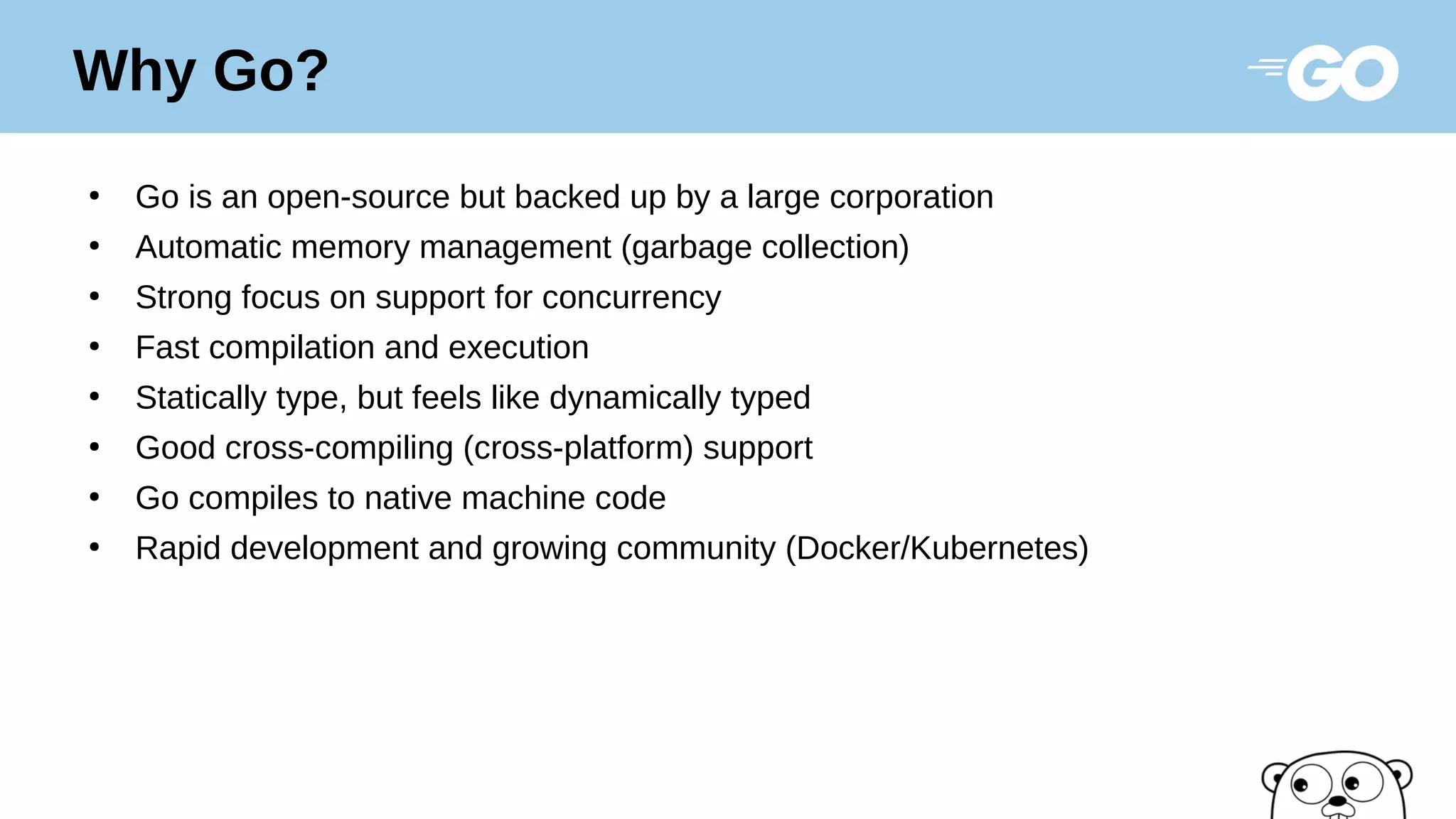 ●
Go is an open-source but backed up by a large corporation
●
Automatic memory management (garbage collection)
●
Strong focus on support for concurrency
●
Fast compilation and execution
●
Statically type, but feels like dynamically typed
●
Good cross-compiling (cross-platform) support
●
Go compiles to native machine code
●
Rapid development and growing community (Docker/Kubernetes)
Why Go?
 