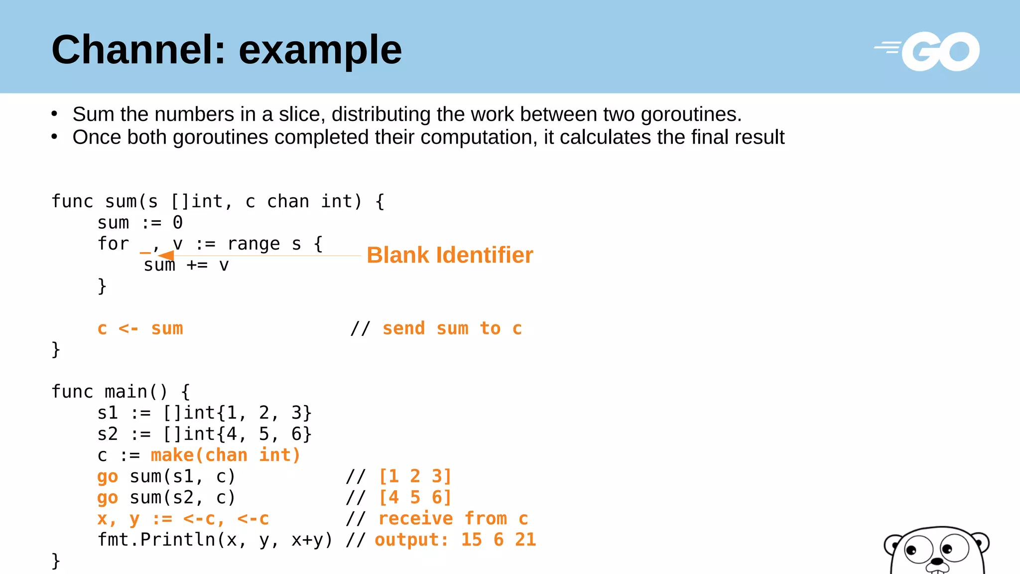 Channel: example
●
Sum the numbers in a slice, distributing the work between two goroutines.
●
Once both goroutines completed their computation, it calculates the final result
func sum(s []int, c chan int) {
sum := 0
for _, v := range s {
sum += v
}
c <- sum // send sum to c
}
func main() {
s1 := []int{1, 2, 3}
s2 := []int{4, 5, 6}
c := make(chan int)
go sum(s1, c) // [1 2 3]
go sum(s2, c) // [4 5 6]
x, y := <-c, <-c // receive from c
fmt.Println(x, y, x+y) // output: 15 6 21
}
Blank Identifier
 