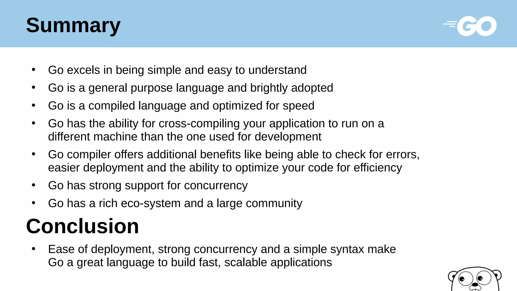 ●
Go excels in being simple and easy to understand
●
Go is a general purpose language and brightly adopted
●
Go is a compiled language and optimized for speed
●
Go has the ability for cross-compiling your application to run on a
different machine than the one used for development
●
Go compiler offers additional benefits like being able to check for errors,
easier deployment and the ability to optimize your code for efficiency
●
Go has strong support for concurrency
●
Go has a rich eco-system and a large community
Conclusion
●
Ease of deployment, strong concurrency and a simple syntax make
Go a great language to build fast, scalable applications
Summary
 