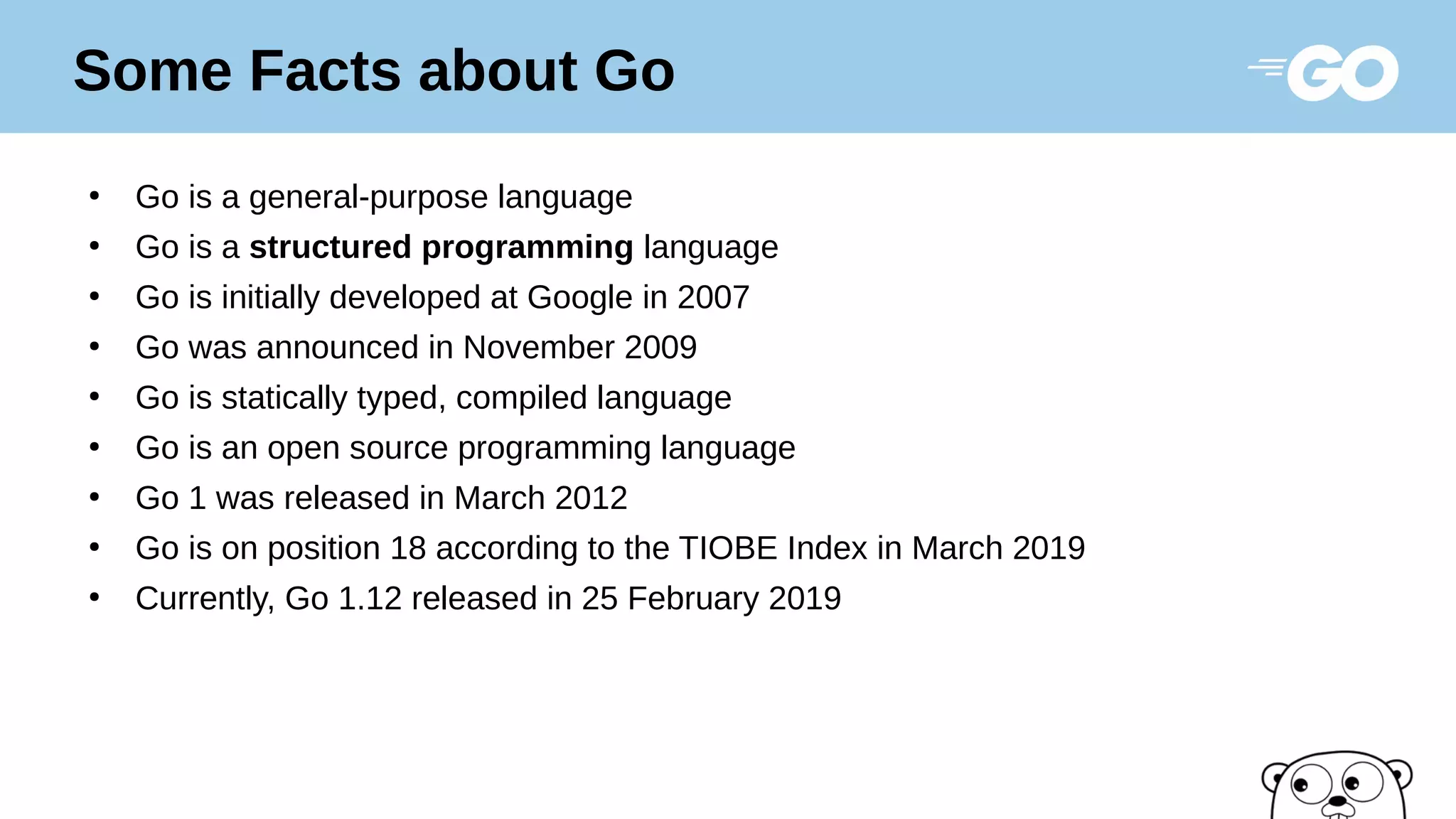 ●
Go is a general-purpose language
●
Go is a structured programming language
●
Go is initially developed at Google in 2007
●
Go was announced in November 2009
●
Go is statically typed, compiled language
●
Go is an open source programming language
●
Go 1 was released in March 2012
●
Go is on position 18 according to the TIOBE Index in March 2019
●
Currently, Go 1.12 released in 25 February 2019
Some Facts about Go
 