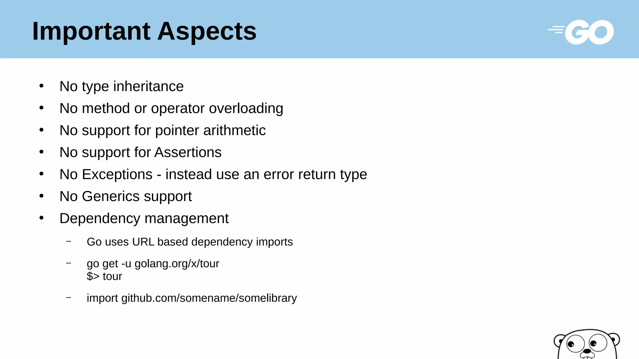 ●
No type inheritance
●
No method or operator overloading
●
No support for pointer arithmetic
●
No support for Assertions
●
No Exceptions - instead use an error return type
●
No Generics support
●
Dependency management
– Go uses URL based dependency imports
– go get -u golang.org/x/tour
$> tour
– import github.com/somename/somelibrary
Important Aspects
 