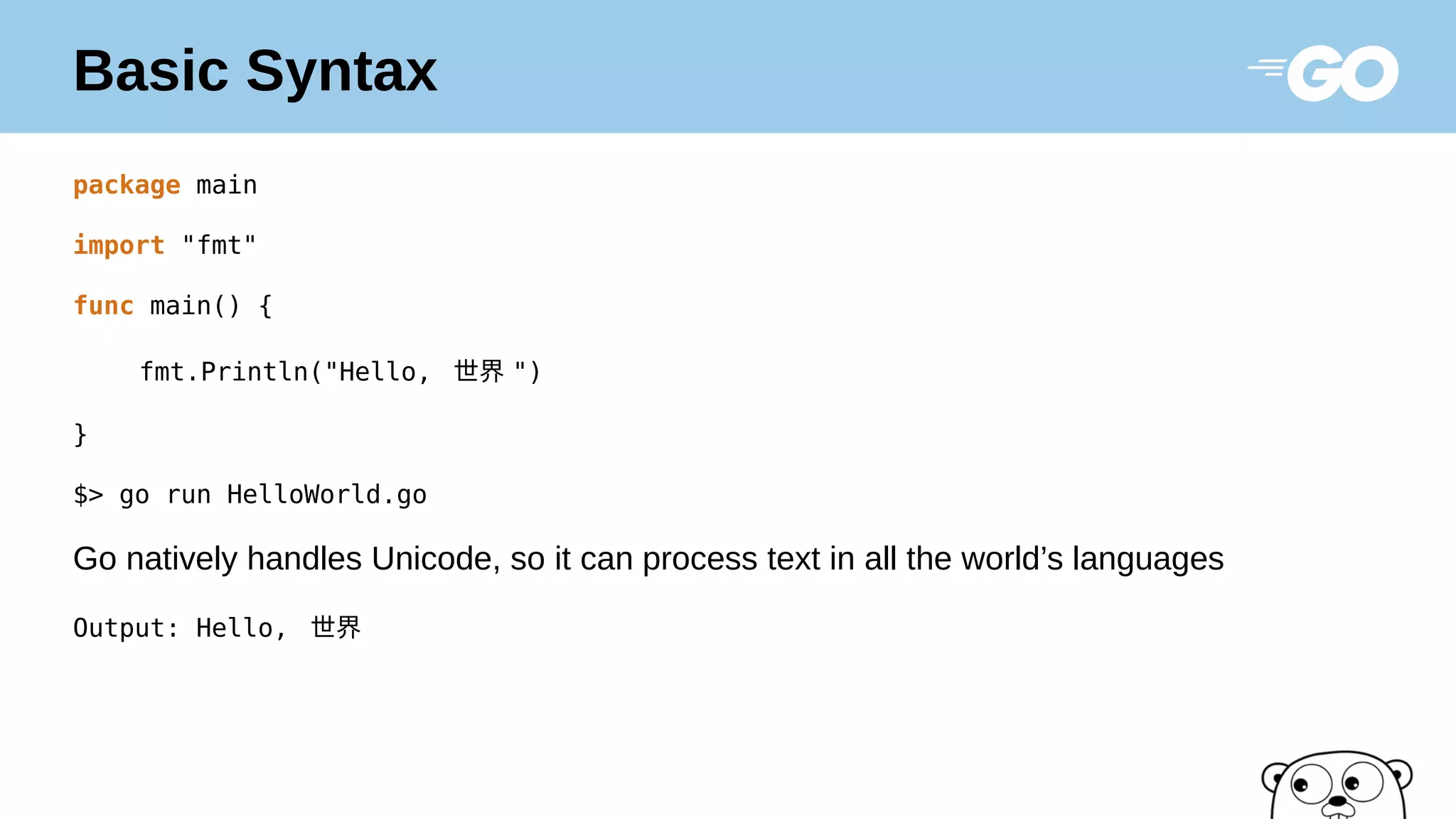 Basic Syntax
package main
import "fmt"
func main() {
fmt.Println("Hello, 世界 ")
}
$> go run HelloWorld.go
Go natively handles Unicode, so it can process text in all the world’s languages
Output: Hello, 世界
 