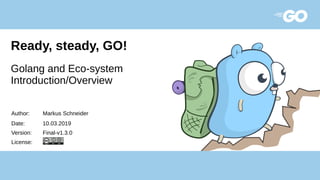 Ready, steady, GO!
Golang and Eco-system
Introduction/Overview
Author: Markus Schneider
Date: 10.03.2019
Version: Final-v1.3.0
License:
 