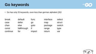 Go keywords
●
Go has only 25 keywords, even less than german alphabet (26)!
break default func interface select
case defer go map struct
chan else goto package switch
const fallthrough if range type
continue for import return var
 