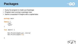 Packages
●
Every Go program is made up of package
●
Program start running in package main
●
Name is exported if it begins with a capital letter
package main
Import (
"fmt"
"math"
)
func main() {
fmt.Println(math.pi) //error
fmt.Println(math.Pi)
}
 