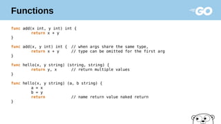 Functions
func add(x int, y int) int {
return x + y
}
func add(x, y int) int { // when args share the same type,
return x + y // type can be omitted for the first arg
}
func hello(x, y string) (string, string) {
return y, x // return multiple values
}
func hello(x, y string) (a, b string) {
a = x
b = y
return // name return value naked return
}
 
