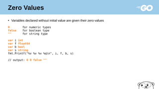 Zero Values
●
Variables declared without initial value are given their zero values
0 for numeric types
false for boolean type
"" for string type
var i int
var f float64
var b bool
var s string
fmt.Printf("%v %v %v %qn", i, f, b, s)
// output: 0 0 false ""
 