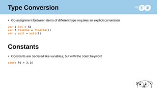 Type Conversion
●
Go assignment between items of different type requires an explicit conversion
var i int = 42
var f float64 = float64(i)
var u unit = unit(f)
●
Constants are declared like variables, but with the const keyword
const Pi = 3.14
Constants
 