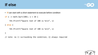 If else
●
If can start with a short statement to execute before condition
if x := math.Sqrt(100); x < 10 {
fmt.Printf(“Square root of 100 is %vn”, x)
} else {
fmt.Printf(“Square root of 100 is %vn”, x)
}
// note: no () surrounding the condition; {} always required
 