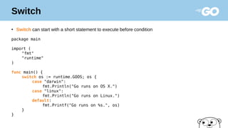 Switch
●
Switch can start with a short statement to execute before condition
package main
import (
"fmt"
"runtime"
)
func main() {
switch os := runtime.GOOS; os {
case "darwin":
fmt.Println("Go runs on OS X.")
case "linux":
fmt.Println("Go runs on Linux.")
default:
fmt.Printf("Go runs on %s.", os)
}
}
 