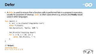Defer
●
A defer is used to ensure that a function calls is performed late in a program’s execution,
usually for purposes of cleanup. defer is often used where e.g. ensure and finally would
used in other languages
func main() {
f, err := os.Create("/tmp/defer.txt")
defer f.Close()
fmt.Fprintln(f, "Hello, 世界 ")
fmt.Println("counting down")
for i := 0; i < 10; i++ {
defer fmt.Print(i, " ")
}
}
// Output:
counting down
9 8 7 6 5 4 3 2 1 0
 