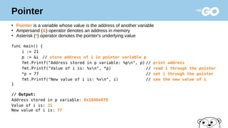Pointer
●
Pointer is a variable whose value is the address of another variable
●
Ampersand (&) operator denotes an address in memory
●
Asterisk (*) operator denotes the pointer's underlying value
func main() {
i := 21
p := &i // store address of i in pointer variable p
fmt.Printf("Address stored in p variable: %pn", p) // print address
fmt.Printf("Value of i is: %vn", *p) // read i through the pointer
*p = 77 // set i through the pointer
fmt.Printf("New value of i is: %vn", i) // see the new value of i
}
// Output:
Address stored in p variable: 0x1040e0f8
Value of i is: 21
New value of i is: 77
 