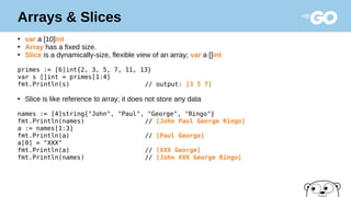 Arrays & Slices
●
var a [10]int
●
Array has a fixed size.
●
Slice is a dynamically-size, flexible view of an array; var a []int
primes := [6]int{2, 3, 5, 7, 11, 13}
var s []int = primes[1:4]
fmt.Println(s) // output: [3 5 7]
●
Slice is like reference to array; it does not store any data
names := [4]string{"John", "Paul", "George", "Ringo"}
fmt.Println(names) // [John Paul George Ringo]
a := names[1:3]
fmt.Println(a) // [Paul George]
a[0] = "XXX"
fmt.Println(a) // [XXX George]
fmt.Println(names) // [John XXX George Ringo]
 