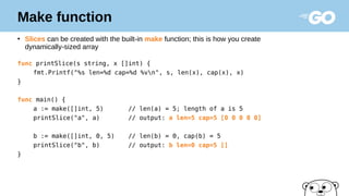Make function
●
Slices can be created with the built-in make function; this is how you create
dynamically-sized array
func printSlice(s string, x []int) {
fmt.Printf("%s len=%d cap=%d %vn", s, len(x), cap(x), x)
}
func main() {
a := make([]int, 5) // len(a) = 5; length of a is 5
printSlice("a", a) // output: a len=5 cap=5 [0 0 0 0 0]
b := make([]int, 0, 5) // len(b) = 0, cap(b) = 5
printSlice("b", b) // output: b len=0 cap=5 []
}
 