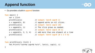 Append function
●
Go provides a built-in append function
func main() {
var s []int
printSlice(s) // output: len=0 cap=0 []
s = append(s, 0) // append works on nil slices.
printSlice(s) // output: len=1 cap=2 [0]
s = append(s, 1) // The slice grows as needed.
printSlice(s) // output: len=2 cap=2 [0 1]
s = append(s, 2, 3, 4) // add more than one element at a time
printSlice(s) // output: len=5 cap=8 [0 1 2 3 4]
}
func printSlice(s []int) {
fmt.Printf("len=%d cap=%d %vn", len(s), cap(s), s)
}
 