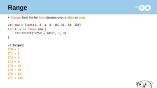 Range
●
Range form the for loop iterates over a slice or map
var pow = []int{1, 2, 4, 8, 16, 32, 64, 128}
for i, v := range pow {
fmt.Printf("2^%d = %dn", i, v)
}
// Output:
2^0 = 1
2^1 = 2
2^2 = 4
2^3 = 8
2^4 = 16
2^5 = 32
2^6 = 64
2^7 = 128
 