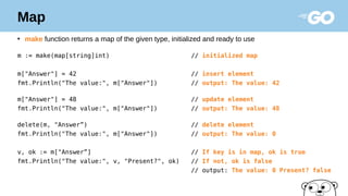Map
●
make function returns a map of the given type, initialized and ready to use
m := make(map[string]int) // initialized map
m["Answer"] = 42 // insert element
fmt.Println("The value:", m["Answer"]) // output: The value: 42
m["Answer"] = 48 // update element
fmt.Println("The value:", m["Answer"]) // output: The value: 48
delete(m, "Answer”) // delete element
fmt.Println("The value:", m["Answer"]) // output: The value: 0
v, ok := m["Answer”] // If key is in map, ok is true
fmt.Println("The value:", v, "Present?", ok) // If not, ok is false
// output: The value: 0 Present? false
 