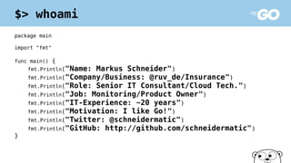 package main
import "fmt"
func main() {
fmt.Println("Name: Markus Schneider")
fmt.Println("Company/Business: @ruv_de/Insurance")
fmt.Println("Role: Senior IT Consultant/Cloud Tech.")
fmt.Println("Job: Monitoring/Product Owner")
fmt.Println("IT-Experience: ~20 years")
fmt.Println("Motivation: I like Go!")
fmt.Println("Twitter: @schneidermatic")
fmt.Println("GitHub: http://github.com/schneidermatic")
}
$> whoami
 
