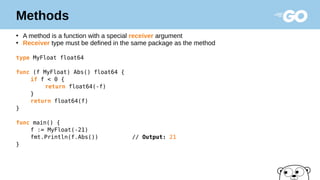 Methods
●
A method is a function with a special receiver argument
●
Receiver type must be defined in the same package as the method
type MyFloat float64
func (f MyFloat) Abs() float64 {
if f < 0 {
return float64(-f)
}
return float64(f)
}
func main() {
f := MyFloat(-21)
fmt.Println(f.Abs()) // Output: 21
}
 