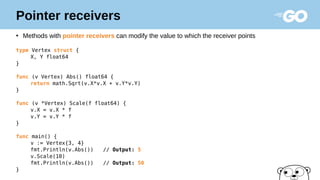 Pointer receivers
●
Methods with pointer receivers can modify the value to which the receiver points
type Vertex struct {
X, Y float64
}
func (v Vertex) Abs() float64 {
return math.Sqrt(v.X*v.X + v.Y*v.Y)
}
func (v *Vertex) Scale(f float64) {
v.X = v.X * f
v.Y = v.Y * f
}
func main() {
v := Vertex{3, 4}
fmt.Println(v.Abs()) // Output: 5
v.Scale(10)
fmt.Println(v.Abs()) // Output: 50
}
 