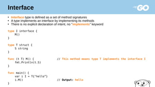 Interface
●
Interface type is defined as a set of method signatures
●
A type implements an interface by implementing its methods
●
There is no explicit declaration of intent, no "implements" keyword
type I interface {
M()
}
type T struct {
S string
}
func (t T) M() { // This method means type T implements the interface I
fmt.Println(t.S)
}
func main() {
var i I = T{"hello”}
i.M() // Output: hello
}
 
