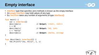 Empty interface
●
Interface type that specifies zero methods is known as the empty interface
●
An empty interface may hold values of any type
●
Ex: fmt.Print takes any number of arguments of type interface{}
func main() {
var i interface{}
describe(i) // Output: (<nil>, <nil>)
i = 42
describe(i) // Output: (42, int)
i = "hello"
describe(i) // Output: (hello, string)
}
func describe(i interface{}) {
fmt.Printf("(%v, %T)n", i, i)
}
 