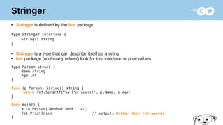 Stringer
●
Stringer is defined by the fmt package
type Stringer interface {
String() string
}
●
Stringer is a type that can describe itself as a string
●
fmt package (and many others) look for this interface to print values
type Person struct {
Name string
Age int
}
func (p Person) String() string {
return fmt.Sprintf("%v (%v years)", p.Name, p.Age)
}
func main() {
a := Person{"Arthur Dent", 42}
fmt.Println(a) // output: Arthur Dent (42 years)
}
 