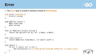 Error
●
The error type is a built-in interface similar to fmt.Stringer
type error interface {
Error() string
}
type MyError struct {
When time.Time
What string
}
func (e *MyError) Error() string {
return fmt.Sprintf("at %v, %s", e.When, e.What)
}
func run() error {
return &MyError{ time.Now(), "it didn't work” }
}
func main() {
if err := run(); err != nil {
fmt.Println(err) // at 2017-03-08 23:00:00 +0700 ICT, it didn't work
}
}
 