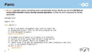 Panic
●
A panic typically means something went unexpectedly wrong. Mostly we use it to fail fast on
errors that shouldn’t occur during normal operation, or that we aren’t prepared to handle
gracefully.
package main
import "os"
func main() {
// We'll use panic throughout this site to check for
// unexpected errors. This is the only program on the
// site designed to panic.
panic("a problem")
// A common use of panic is to abort if a function
// returns an error value that we don't know how to
// (or want to) handle. Here's an example of
// `panic`king if we get an unexpected error when creating a new file.
_, err := os.Create("/tmp/file")
if err != nil {
panic(err)
}
}
 