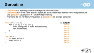 Goroutine
●
Goroutine is a lightweight thread managed by the Go runtime
●
Goroutines run in the same address space, so access to shared memory must be synchronized
●
One goroutine usually uses 4 - 5 KB of stack memory
●
Therefore, it's not hard to run thousands of goroutines on a single computer
func say(s string) { // Output:
for i := 0; i < 5; i++ { world
time.Sleep(100 * time.Millisecond) hello
fmt.Println(s) hello
} world
} world
hello
func main() { hello
go say("world”) world
say("hello") world
} hello
 