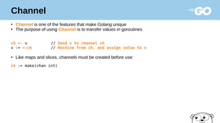 Channel
●
Channel is one of the features that make Golang unique
●
The purpose of using Channel is to transfer values in goroutines
ch <- v // Send v to channel ch
v := <-ch // Receive from ch, and assign value to v
●
Like maps and slices, channels must be created before use:
ch := make(chan int)
 